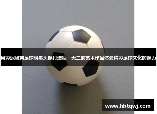 用彩泥雕刻足球明星头像打造独一无二的艺术作品体验精彩足球文化的魅力