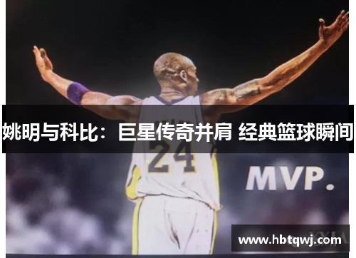 姚明与科比：巨星传奇并肩 经典篮球瞬间