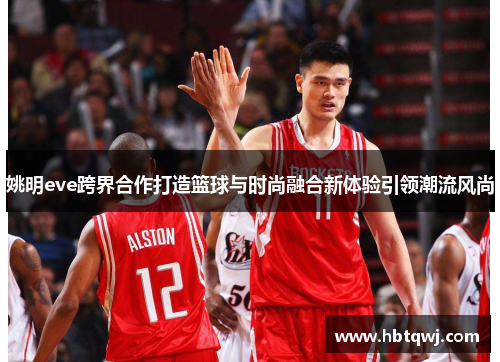 姚明eve跨界合作打造篮球与时尚融合新体验引领潮流风尚