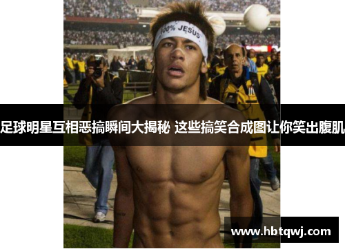 足球明星互相恶搞瞬间大揭秘 这些搞笑合成图让你笑出腹肌