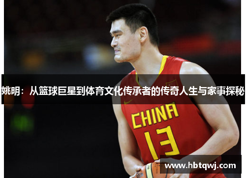 姚明：从篮球巨星到体育文化传承者的传奇人生与家事探秘