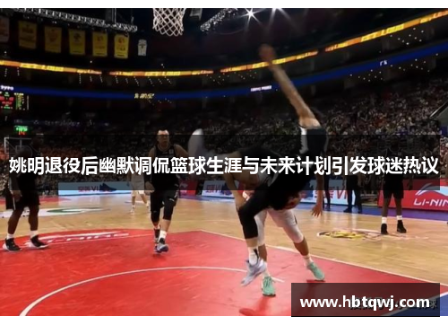 姚明退役后幽默调侃篮球生涯与未来计划引发球迷热议