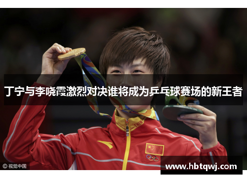 丁宁与李哓霞激烈对决谁将成为乒乓球赛场的新王者