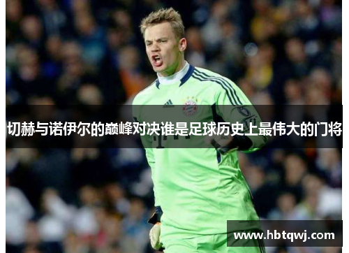切赫与诺伊尔的巅峰对决谁是足球历史上最伟大的门将