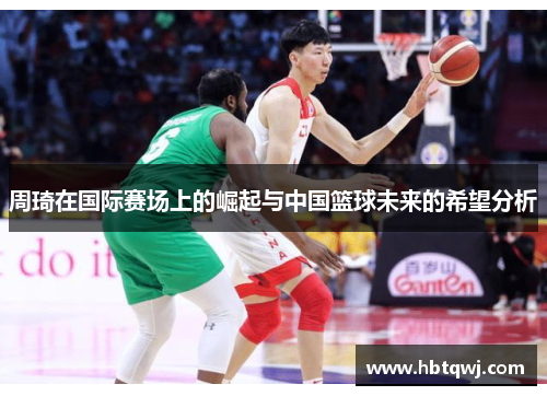 周琦在国际赛场上的崛起与中国篮球未来的希望分析