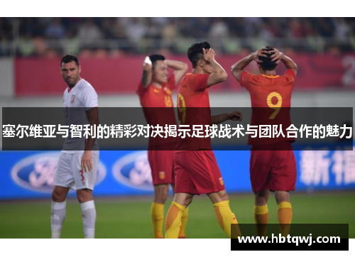 塞尔维亚与智利的精彩对决揭示足球战术与团队合作的魅力